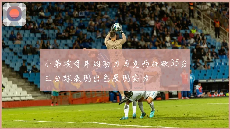 小弟埃奇库姆助力马克西狂砍35分三分球表现出色展现实力