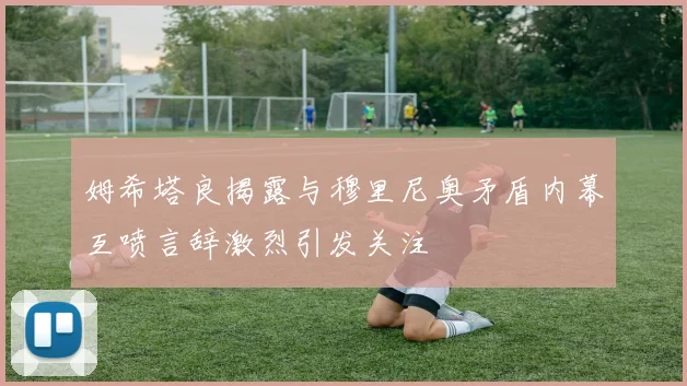姆希塔良揭露与穆里尼奥矛盾内幕互喷言辞激烈引发关注