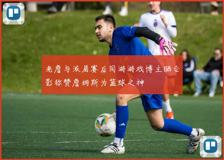 老詹与浓眉赛后同游游戏博主晒合影称赞詹姆斯为篮球之神