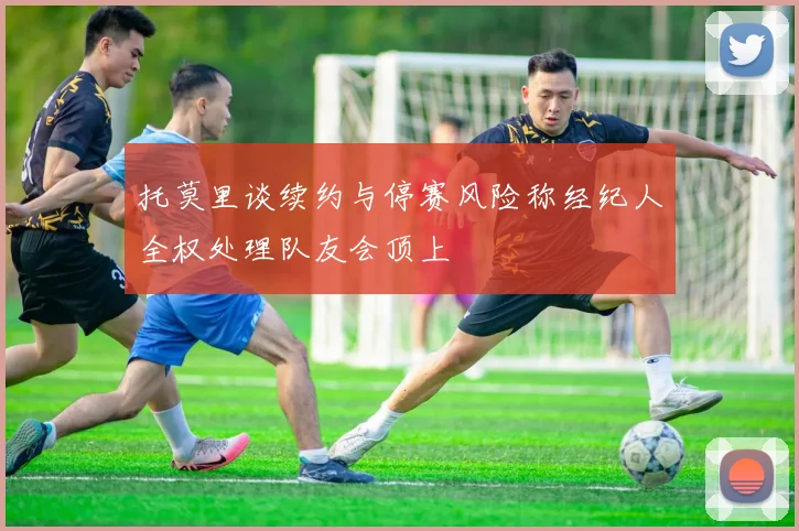 托莫里谈续约与停赛风险称经纪人全权处理队友会顶上