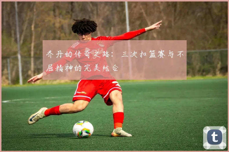 乔丹的传奇之路：三次扣篮赛与不屈精神的完美结合