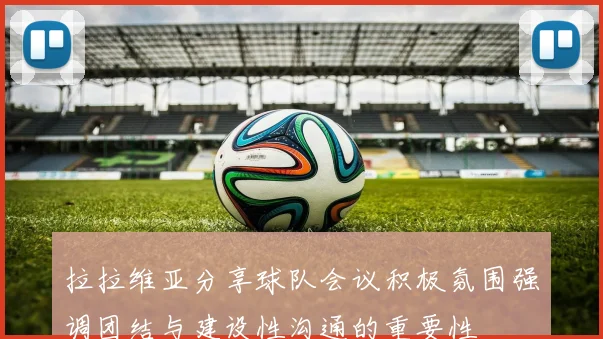 拉拉维亚分享球队会议积极氛围强调团结与建设性沟通的重要性