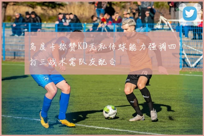 乌度卡称赞KD无私传球能力强调四打三战术需队友配合