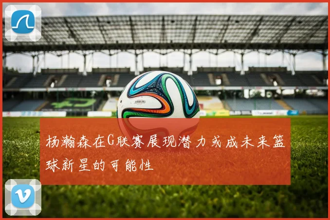 杨瀚森在G联赛展现潜力或成未来篮球新星的可能性